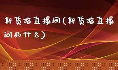 期货指直播间(期货指直播间的什么)(期货直播平台有哪些)_https://www.kskjyy.com_装修流程_第1张